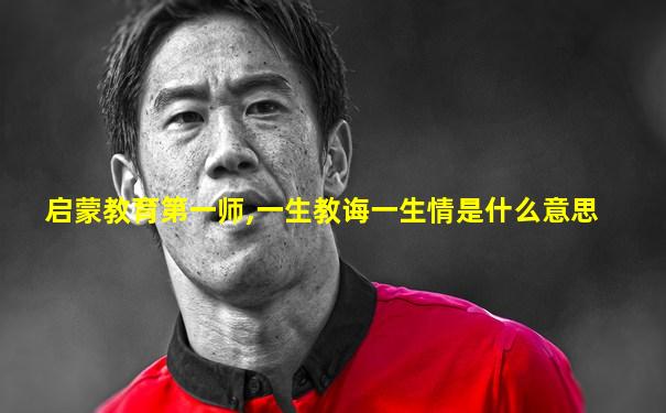 启蒙教育第一师,一生教诲一生情是什么意思