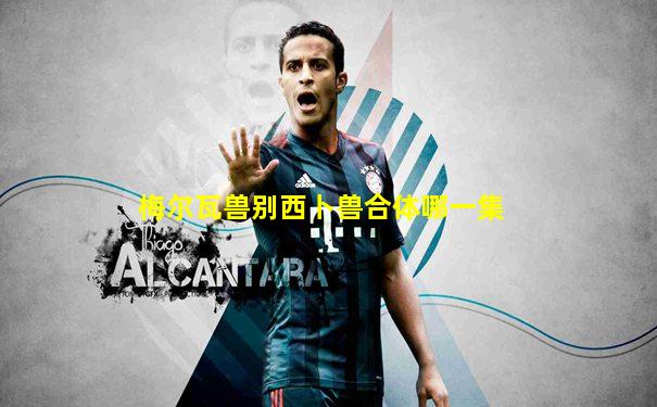 梅尔瓦兽别西卜兽合体哪一集