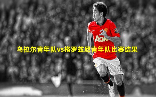 乌拉尔青年队vs格罗兹尼青年队比赛结果